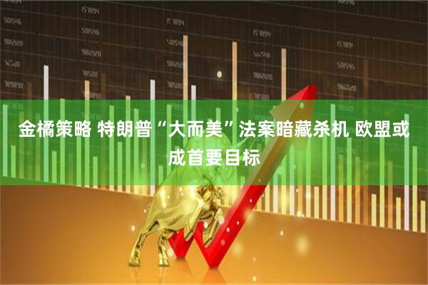 金橘策略 特朗普“大而美”法案暗藏杀机 欧盟或成首要目标