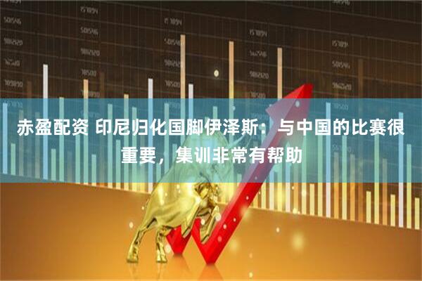 赤盈配资 印尼归化国脚伊泽斯：与中国的比赛很重要，集训非常有帮助