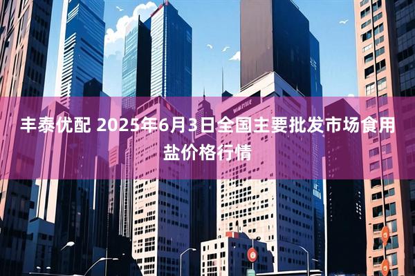 丰泰优配 2025年6月3日全国主要批发市场食用盐价格行情