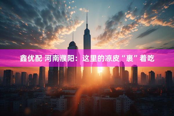 鑫优配 河南濮阳：这里的凉皮“裹”着吃