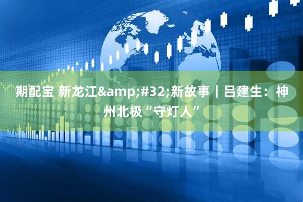 期配宝 新龙江&#32;新故事｜吕建生：神州北极“守灯人”