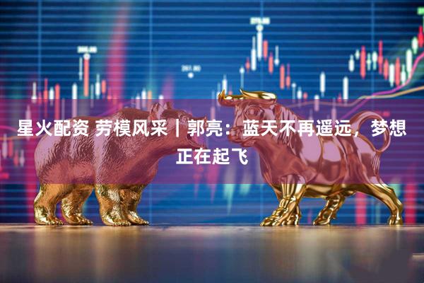 星火配资 劳模风采｜郭亮：蓝天不再遥远，梦想正在起飞