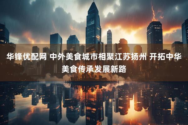 华锋优配网 中外美食城市相聚江苏扬州 开拓中华美食传承发展新路