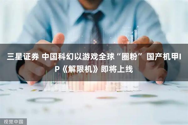 三星证券 中国科幻以游戏全球“圈粉” 国产机甲IP《解限机》即将上线