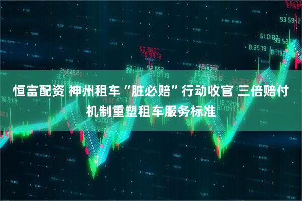 恒富配资 神州租车“脏必赔”行动收官 三倍赔付机制重塑租车服务标准