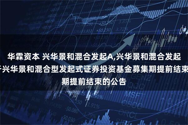 华霖资本 兴华景和混合发起A,兴华景和混合发起C: 关于兴华景和混合型发起式证券投资基金募集期提前结束的公告