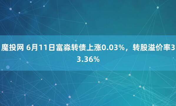 魔投网 6月11日富淼转债上涨0.03%，转股溢价率33.36%