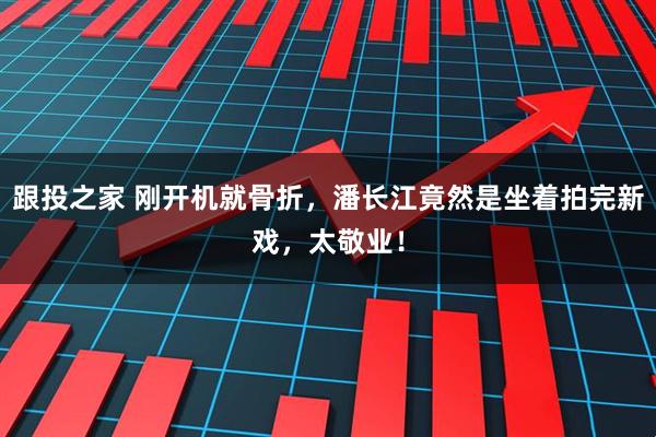 跟投之家 刚开机就骨折，潘长江竟然是坐着拍完新戏，太敬业！