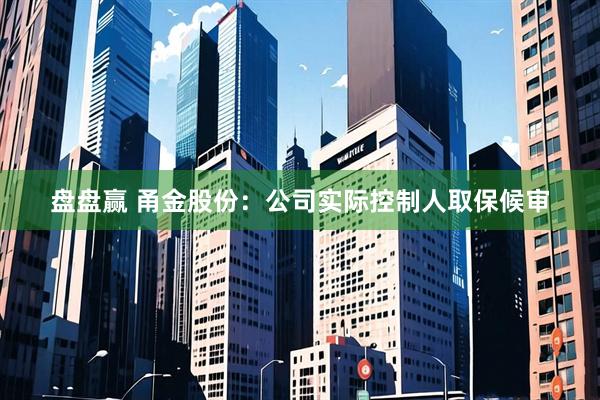 盘盘赢 甬金股份：公司实际控制人取保候审