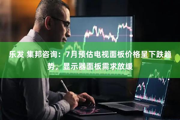 乐发 集邦咨询：7月预估电视面板价格呈下跌趋势，显示器面板需求放缓
