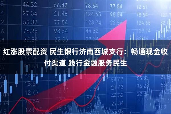 红涨股票配资 民生银行济南西城支行：畅通现金收付渠道 践行金融服务民生