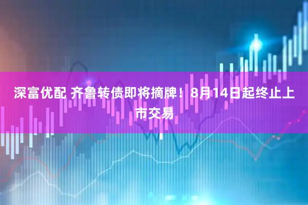 深富优配 齐鲁转债即将摘牌！8月14日起终止上市交易
