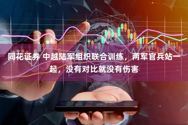 同花证券 中越陆军组织联合训练，两军官兵站一起，没有对比就没有伤害