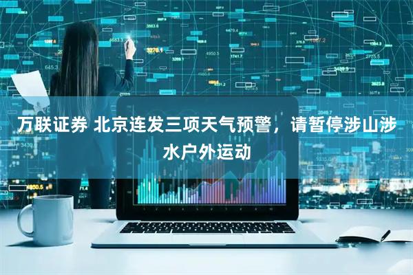 万联证券 北京连发三项天气预警，请暂停涉山涉水户外运动