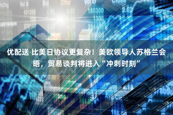 优配送 比美日协议更复杂！美欧领导人苏格兰会晤，贸易谈判将进入“冲刺时刻”