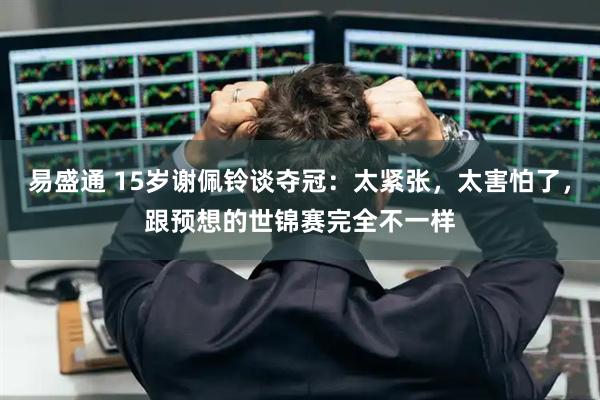 易盛通 15岁谢佩铃谈夺冠：太紧张，太害怕了，跟预想的世锦赛完全不一样