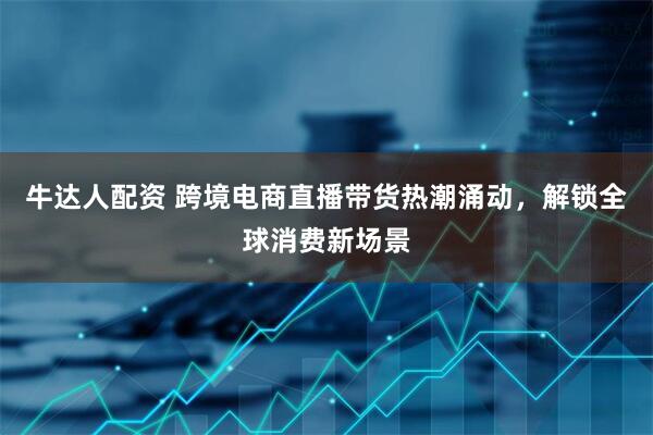 牛达人配资 跨境电商直播带货热潮涌动，解锁全球消费新场景