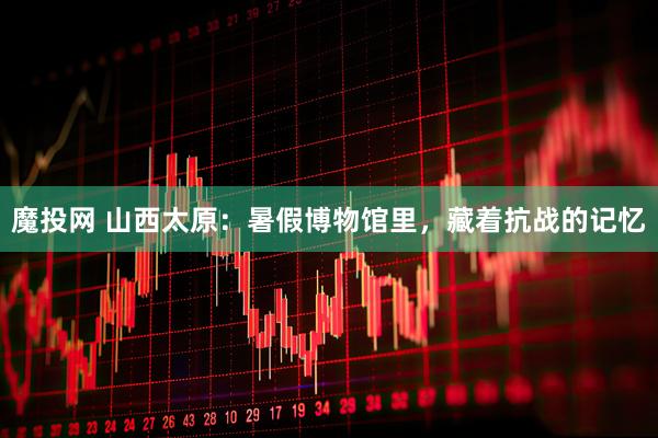 魔投网 山西太原：暑假博物馆里，藏着抗战的记忆