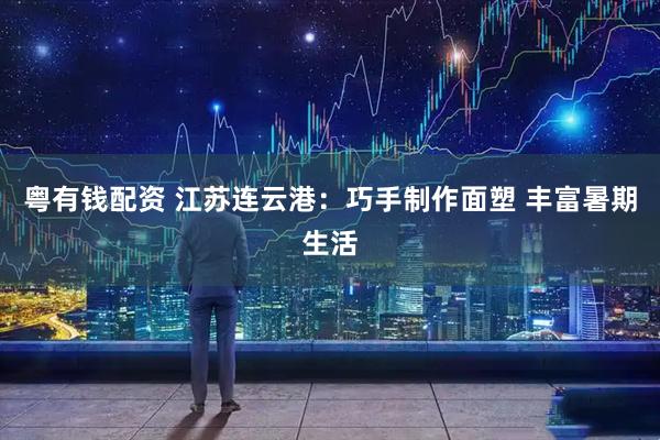 粤有钱配资 江苏连云港:巧手制作面塑 丰富暑期生活