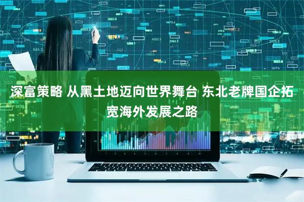 深富策略 从黑土地迈向世界舞台 东北老牌国企拓宽海外发展之路