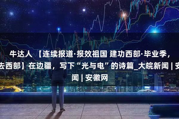 牛达人 【连续报道·报效祖国 建功西部·毕业季，我们去西部】在边疆，写下“光与电”的诗篇_大皖新闻 | 安徽网