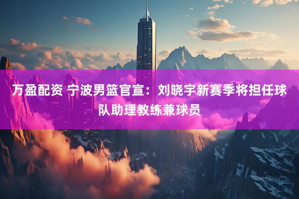 万盈配资 宁波男篮官宣：刘晓宇新赛季将担任球队助理教练兼球员
