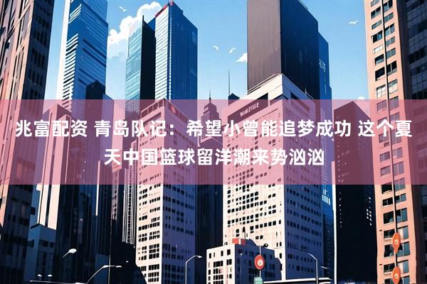 兆富配资 青岛队记：希望小曾能追梦成功 这个夏天中国篮球留洋潮来势汹汹