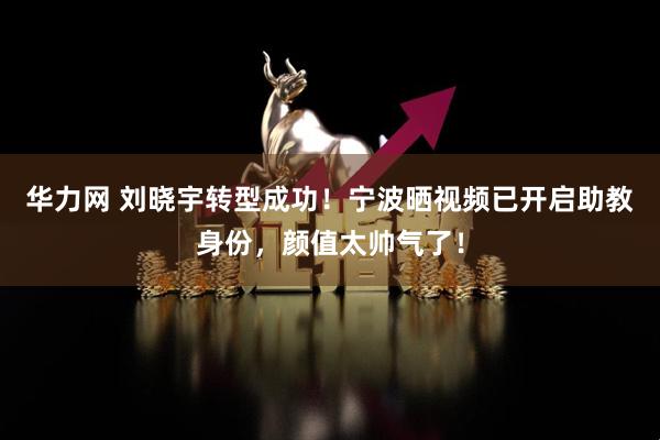 华力网 刘晓宇转型成功！宁波晒视频已开启助教身份，颜值太帅气了！