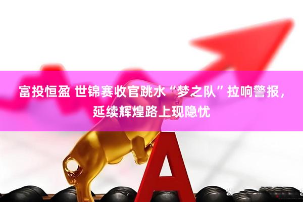 富投恒盈 世锦赛收官跳水“梦之队”拉响警报，延续辉煌路上现隐忧