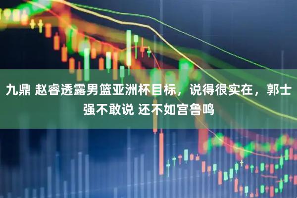 九鼎 赵睿透露男篮亚洲杯目标，说得很实在，郭士强不敢说 还不如宫鲁鸣