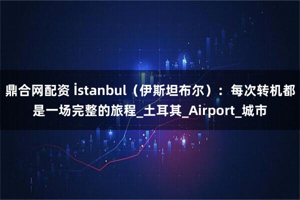 鼎合网配资 İstanbul（伊斯坦布尔）：每次转机都是一场完整的旅程_土耳其_Airport_城市