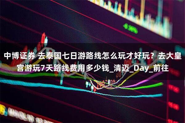 中博证券 去泰国七日游路线怎么玩才好玩？去大皇宫游玩7天路线费用多少钱_清迈_Day_前往