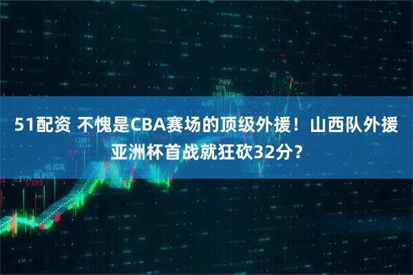 51配资 不愧是CBA赛场的顶级外援！山西队外援亚洲杯首战就狂砍32分？