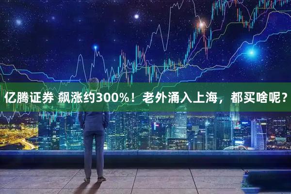 亿腾证券 飙涨约300%！老外涌入上海，都买啥呢？