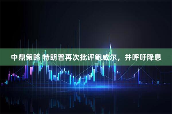 中鼎策略 特朗普再次批评鲍威尔，并呼吁降息