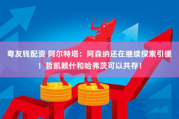 粤友钱配资 阿尔特塔：阿森纳还在继续探索引援！哲凯赖什和哈弗茨可以共存！