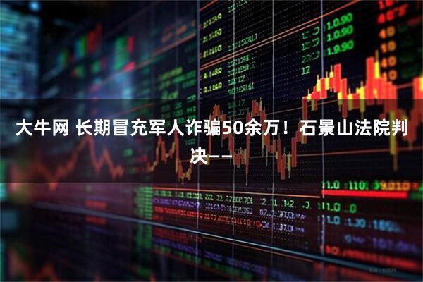 大牛网 长期冒充军人诈骗50余万！石景山法院判决——