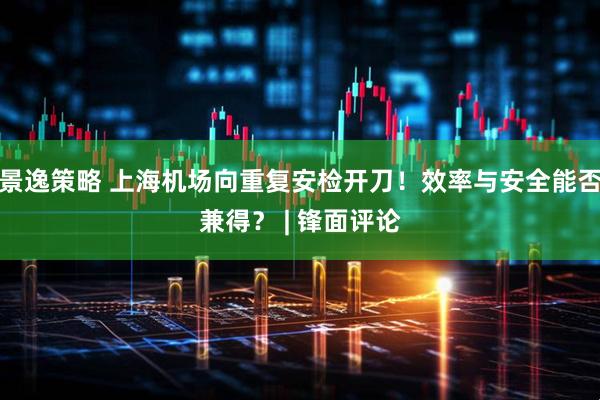 景逸策略 上海机场向重复安检开刀！效率与安全能否兼得？ | 锋面评论