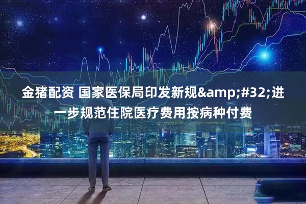 金猪配资 国家医保局印发新规&#32;进一步规范住院医疗费用按病种付费