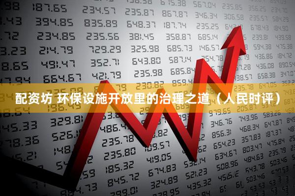 配资坊 环保设施开放里的治理之道（人民时评）