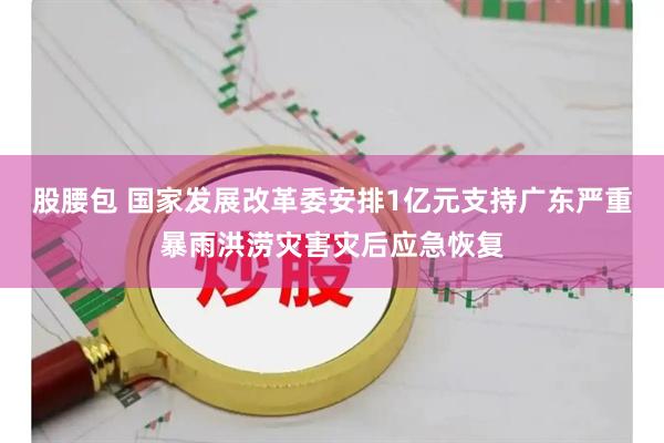股腰包 国家发展改革委安排1亿元支持广东严重暴雨洪涝灾害灾后应急恢复