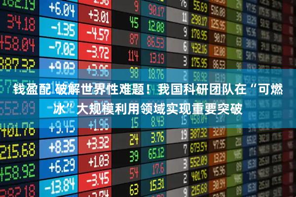 钱盈配 破解世界性难题！我国科研团队在“可燃冰”大规模利用领域实现重要突破