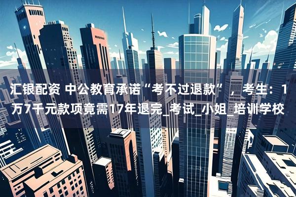 汇银配资 中公教育承诺“考不过退款” ，考生：1万7千元款项竟需17年退完_考试_小姐_培训学校