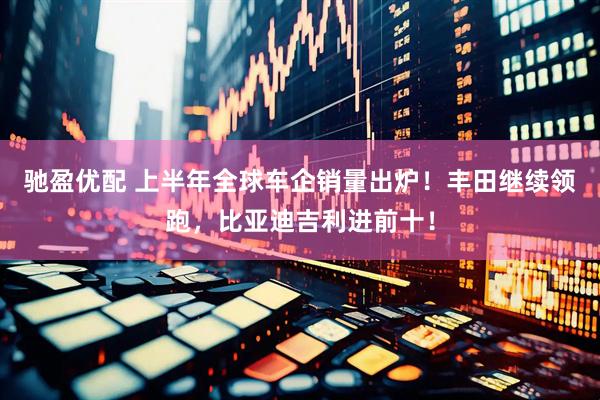 驰盈优配 上半年全球车企销量出炉！丰田继续领跑，比亚迪吉利进前十！