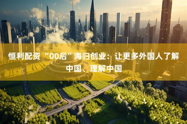 恒利配资 “00后”海归创业：让更多外国人了解中国、理解中国