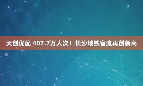 天创优配 407.7万人次！长沙地铁客流再创新高