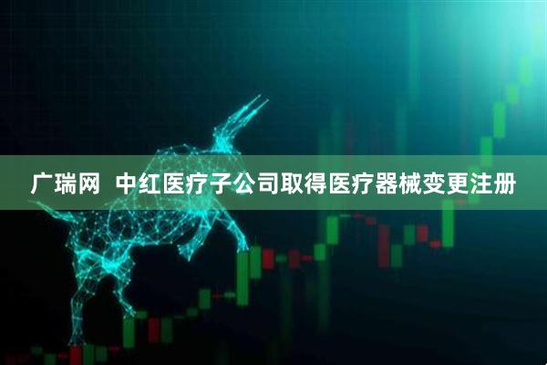 广瑞网  中红医疗子公司取得医疗器械变更注册