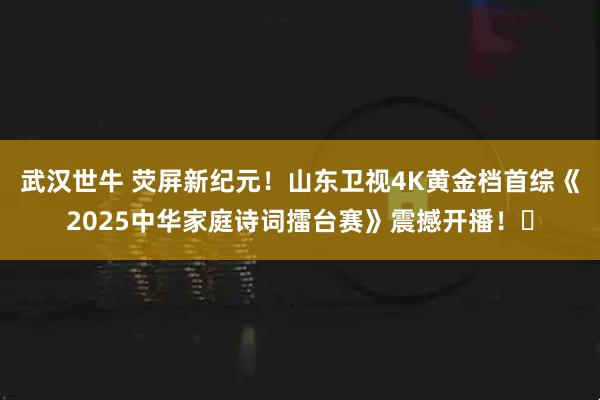 武汉世牛 荧屏新纪元！山东卫视4K黄金档首综《2025中华家庭诗词擂台赛》震撼开播！​
