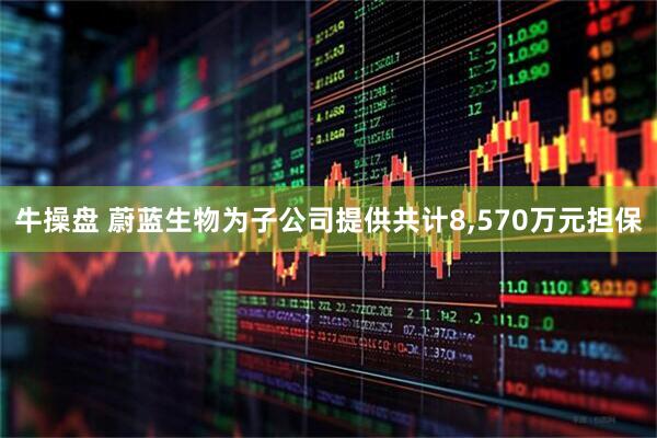 牛操盘 蔚蓝生物为子公司提供共计8,570万元担保
