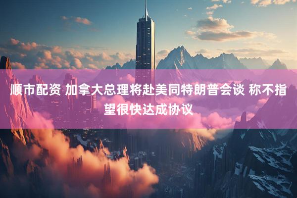顺市配资 加拿大总理将赴美同特朗普会谈 称不指望很快达成协议